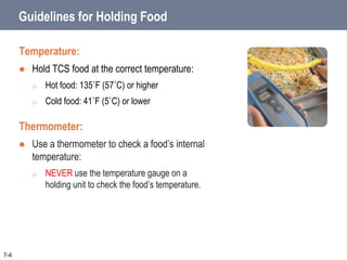 Guidelines for Holding Food
Temperature:
 Hold TCS food at the correct temperature:
o Hot food: 135˚F (57˚C) or higher
o Cold food: 41˚F (5˚C) or lower
Thermometer:
 Use a thermometer to check a food’s internal
temperature:
o NEVER use the temperature gauge on a
holding unit to check the food’s temperature.
7-4
 