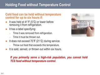 Holding Food without Temperature Control
Cold food can be held without temperature
control for up to six hours if:
 It was held at 41˚F (5˚C) or lower before
removing it from refrigeration.
 It has a label specifying:
o Time it was removed from refrigeration.
o Time it must be thrown out.
 It does not exceed 70˚F (21˚C) during service.
o Throw out food that exceeds this temperature.
 It is sold, served, or thrown out within six hours.
7-7
If you primarily serve a high-risk population, you cannot hold
TCS food without temperature control.
 