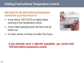 7-8
Holding Food without Temperature Control
Hot food can be held without temperature
control for up to four hours if:
 It was held at 135˚F (57˚C) or higher before
removing it from temperature control.
 It has a label specifying when the item must be
thrown out.
 It is sold, served, or thrown out within four hours.
If you primarily serve a high-risk population, you cannot hold
TCS food without temperature control.
 