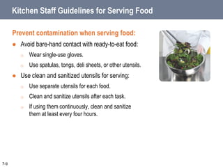 Kitchen Staff Guidelines for Serving Food
Prevent contamination when serving food:
 Avoid bare-hand contact with ready-to-eat food:
o Wear single-use gloves.
o Use spatulas, tongs, deli sheets, or other utensils.
 Use clean and sanitized utensils for serving:
o Use separate utensils for each food.
o Clean and sanitize utensils after each task.
o If using them continuously, clean and sanitize
them at least every four hours.
7-9
 
