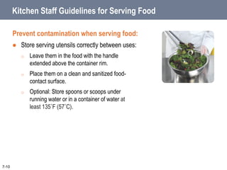 Kitchen Staff Guidelines for Serving Food
Prevent contamination when serving food:
 Store serving utensils correctly between uses:
o Leave them in the food with the handle
extended above the container rim.
o Place them on a clean and sanitized food-
contact surface.
o Optional: Store spoons or scoops under
running water or in a container of water at
least 135˚F (57˚C).
7-10
 
