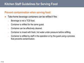 Kitchen Staff Guidelines for Serving Food
Prevent contamination when serving food:
 Take-home beverage containers can be refilled if the:
o Beverage is not a TCS food.
o Container is refilled for the same guest.
o Container can be effectively cleaned.
o Container is rinsed with fresh, hot water under pressure before refilling.
o Container is refilled by staff in the operation or by the guest using a process
that prevents contamination.
7-12
 