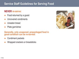 Service Staff Guidelines for Serving Food
NEVER re-serve:
 Food returned by a guest
 Uncovered condiments
 Uneaten bread
 Plate garnishes
Generally, only unopened, prepackaged food in
good condition can be re-served:
 Condiment packets
 Wrapped crackers or breadsticks
7-15
 