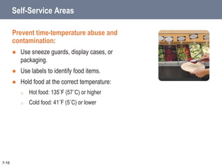 Self-Service Areas
Prevent time-temperature abuse and
contamination:
 Use sneeze guards, display cases, or
packaging.
 Use labels to identify food items.
 Hold food at the correct temperature:
o Hot food: 135˚F (57˚C) or higher
o Cold food: 41˚F (5˚C) or lower
7-16
 