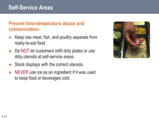 Self-Service Areas
Prevent time-temperature abuse and
contamination:
 Keep raw meat, fish, and poultry separate from
ready-to-eat food.
 Do NOT let customers refill dirty plates or use
dirty utensils at self-service areas.
 Stock displays with the correct utensils.
 NEVER use ice as an ingredient if it was used
to keep food or beverages cold.
7-17
 