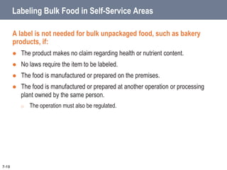 Labeling Bulk Food in Self-Service Areas
A label is not needed for bulk unpackaged food, such as bakery
products, if:
 The product makes no claim regarding health or nutrient content.
 No laws require the item to be labeled.
 The food is manufactured or prepared on the premises.
 The food is manufactured or prepared at another operation or processing
plant owned by the same person.
o The operation must also be regulated.
7-19
 