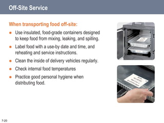 Off-Site Service
When transporting food off-site:
 Use insulated, food-grade containers designed
to keep food from mixing, leaking, and spilling.
 Label food with a use-by date and time, and
reheating and service instructions.
 Clean the inside of delivery vehicles regularly.
 Check internal food temperatures
 Practice good personal hygiene when
distributing food.
7-20
 