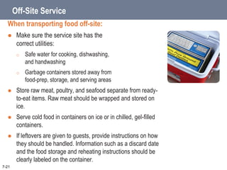 Off-Site Service
When transporting food off-site:
 Make sure the service site has the
correct utilities:
o Safe water for cooking, dishwashing,
and handwashing
o Garbage containers stored away from
food-prep, storage, and serving areas
 Store raw meat, poultry, and seafood separate from ready-
to-eat items. Raw meat should be wrapped and stored on
ice.
 Serve cold food in containers on ice or in chilled, gel-filled
containers.
 If leftovers are given to guests, provide instructions on how
they should be handled. Information such as a discard date
and the food storage and reheating instructions should be
clearly labeled on the container.
7-21
 
