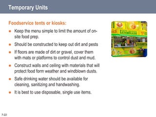 Temporary Units
Foodservice tents or kiosks:
 Keep the menu simple to limit the amount of on-
site food prep.
 Should be constructed to keep out dirt and pests
 If floors are made of dirt or gravel, cover them
with mats or platforms to control dust and mud.
 Construct walls and ceiling with materials that will
protect food form weather and windblown dusts.
 Safe drinking water should be available for
cleaning, sanitizing and handwashing.
 It is best to use disposable, single use items.
7-22
 