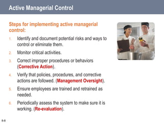 Active Managerial Control
Steps for implementing active managerial
control:
1. Identify and document potential risks and ways to
control or eliminate them.
2. Monitor critical activities.
3. Correct improper procedures or behaviors
(Corrective Action).
4. Verify that policies, procedures, and corrective
actions are followed. (Management Oversight).
5. Ensure employees are trained and retrained as
needed.
6. Periodically assess the system to make sure it is
working. (Re-evaluation).
8-8
 
