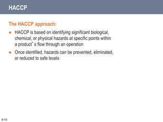 The HACCP approach:
 HACCP is based on identifying significant biological,
chemical, or physical hazards at specific points within
a product’s flow through an operation
 Once identified, hazards can be prevented, eliminated,
or reduced to safe levels
8-10
HACCP
 