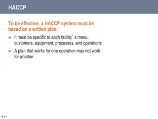 To be effective, a HACCP system must be
based on a written plan:
 It must be specific to each facility’s menu,
customers, equipment, processes, and operations
 A plan that works for one operation may not work
for another
8-11
HACCP
 