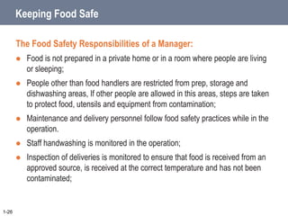 Keeping Food Safe
The Food Safety Responsibilities of a Manager:
 Food is not prepared in a private home or in a room where people are living
or sleeping;
 People other than food handlers are restricted from prep, storage and
dishwashing areas, If other people are allowed in this areas, steps are taken
to protect food, utensils and equipment from contamination;
 Maintenance and delivery personnel follow food safety practices while in the
operation.
 Staff handwashing is monitored in the operation;
 Inspection of deliveries is monitored to ensure that food is received from an
approved source, is received at the correct temperature and has not been
contaminated;
1-26
 