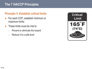 Principle 3: Establish critical limits
 For each CCP, establish minimum or
maximum limits
 These limits must be met to
o Prevent or eliminate the hazard
o Reduce it to a safe level
Critical
Limit
8-15
The 7 HACCP Principles
 