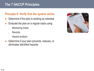 Principle 6: Verify that the system works
 Determine if the plan is working as intended
 Evaluate the plan on a regular basis using
o Monitoring charts
o Records
o Hazard analysis
 Determine if your plan prevents, reduces, or
eliminates identified hazards
8-18
The 7 HACCP Principles
 