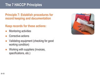 Principle 7: Establish procedures for
record keeping and documentation
Keep records for these actions:
 Monitoring activities
 Corrective actions
 Validating equipment (checking for good
working condition)
 Working with suppliers (invoices,
specifications, etc.)
8-19
The 7 HACCP Principles
 