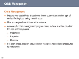 Crisis Management
Crisis Management:
 Despite your best efforts, a foodborne illness outbreak or another type of
crisis affecting food safety can still occur.
 How you respond can influence the outcome.
 A successful crisis management program needs to have a written plan that
focuses on three phases:
o Preparation
o Response
o Recovery
 For each phase, the plan should identify resources needed and procedures
to be followed.
8-20
 