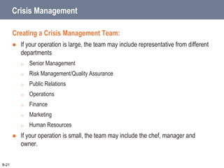 Crisis Management
Creating a Crisis Management Team:
 If your operation is large, the team may include representative from different
departments
o Senior Management
o Risk Management/Quality Assurance
o Public Relations
o Operations
o Finance
o Marketing
o Human Resources
 If your operation is small, the team may include the chef, manager and
owner.
8-21
 