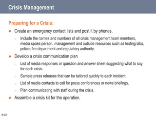 Crisis Management
Preparing for a Crisis:
 Create an emergency contact lists and post it by phones.
o Include the names and numbers of all crisis management team members,
media spoke person, management and outside resources such as testing labs,
police, fire department and regulatory authority.
 Develop a crisis communication plan
o List of media responses or question and answer sheet suggesting what to say
for each crisis.
o Sample press releases that can be tailored quickly to each incident.
o List of media contacts to call for press conferences or news briefings.
o Plan communicating with staff during the crisis.
 Assemble a crisis kit for the operation.
8-22
 