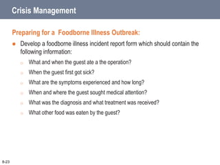 Crisis Management
Preparing for a Foodborne Illness Outbreak:
 Develop a foodborne illness incident report form which should contain the
following information:
o What and when the guest ate a the operation?
o When the guest first got sick?
o What are the symptoms experienced and how long?
o When and where the guest sought medical attention?
o What was the diagnosis and what treatment was received?
o What other food was eaten by the guest?
8-23
 