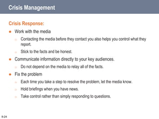 Crisis Management
Crisis Response:
 Work with the media
o Contacting the media before they contact you also helps you control what they
report.
o Stick to the facts and be honest.
 Communicate information directly to your key audiences.
o Do not depend on the media to relay all of the facts.
 Fix the problem
o Each time you take a step to resolve the problem, let the media know.
o Hold briefings when you have news.
o Take control rather than simply responding to questions.
8-24
 