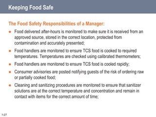 Keeping Food Safe
The Food Safety Responsibilities of a Manager:
 Food delivered after-hours is monitored to make sure it is received from an
approved source, stored in the correct location, protected from
contamination and accurately presented;
 Food handlers are monitored to ensure TCS food is cooked to required
temperatures. Temperatures are checked using calibrated thermometers;
 Food handlers are monitored to ensure TCS food is cooled rapidly;
 Consumer advisories are posted notifying guests of the risk of ordering raw
or partially cooked food;
 Cleaning and sanitizing procedures are monitored to ensure that sanitizer
solutions are at the correct temperature and concentration and remain in
contact with items for the correct amount of time;
1-27
 