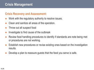 Crisis Management
Crisis Recovery and Assessment:
 Work with the regulatory authority to resolve issues.
 Clean and sanitize all areas of the operation.
 Throw out all suspect food
 Investigate to find cause of the outbreak
 Review food handling procedures to identify if standards are note being met
or procedures are not working.
 Establish new procedures or revise existing ones based on the investigation
results.
 Develop a plan to reassure guests that the food you serve is safe.
8-28
 