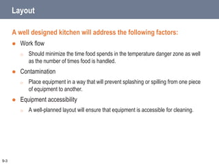 Layout
A well designed kitchen will address the following factors:
 Work flow
o Should minimize the time food spends in the temperature danger zone as well
as the number of times food is handled.
 Contamination
o Place equipment in a way that will prevent splashing or spilling from one piece
of equipment to another.
 Equipment accessibility
o A well-planned layout will ensure that equipment is accessible for cleaning.
9-3
 