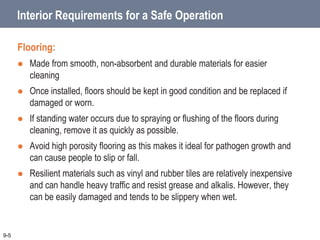Interior Requirements for a Safe Operation
Flooring:
 Made from smooth, non-absorbent and durable materials for easier
cleaning
 Once installed, floors should be kept in good condition and be replaced if
damaged or worn.
 If standing water occurs due to spraying or flushing of the floors during
cleaning, remove it as quickly as possible.
 Avoid high porosity flooring as this makes it ideal for pathogen growth and
can cause people to slip or fall.
 Resilient materials such as vinyl and rubber tiles are relatively inexpensive
and can handle heavy traffic and resist grease and alkalis. However, they
can be easily damaged and tends to be slippery when wet.
9-5
 