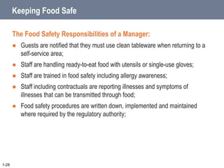 Keeping Food Safe
The Food Safety Responsibilities of a Manager:
 Guests are notified that they must use clean tableware when returning to a
self-service area;
 Staff are handling ready-to-eat food with utensils or single-use gloves;
 Staff are trained in food safety including allergy awareness;
 Staff including contractuals are reporting illnesses and symptoms of
illnesses that can be transmitted through food;
 Food safety procedures are written down, implemented and maintained
where required by the regulatory authority;
1-28
 