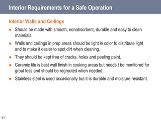 Interior Requirements for a Safe Operation
Interior Walls and Ceilings
 Should be made with smooth, nonabsorbent, durable and easy to clean
materials.
 Walls and ceilings in prep areas should be light in color to distribute light
and to make it easier to spot dirt when cleaning.
 They should be kept free of cracks, holes and peeling paint.
 Ceramic tile is best wall finish in cooking areas but needs t be monitored for
grout loss and should be regrouted when needed.
 Stainless steel is used occasionally but it is durable and moisture resistant.
9-7
 