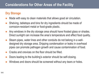 Considerations for Other Areas of the Facility
Dry Storage
 Made with easy to clean materials that allows good air circulation.
 Shelving, tabletops and bins for dry ingredients should be made of
corrosion-resistant metal or food-grade plastic.
 Any windows in the dry storage area should have frosted glass or shades.
Direct sunlight can increase the area’s temperature and affect food quality.
 Steam pipes, water lines and other conduits do not belong in a well-
designed dry storage area. Dripping condensation or leaks in overhead
pipes can promote pathogen growth and cause contamination of food.
 Cracks and crevices on the floor should be filled.
 Doors leading to the building’s exterior should be self-closing.
 Windows and doors should be screened without any tears or holes.
9-8
 
