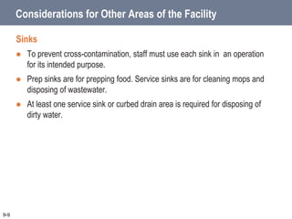 Considerations for Other Areas of the Facility
Sinks
 To prevent cross-contamination, staff must use each sink in an operation
for its intended purpose.
 Prep sinks are for prepping food. Service sinks are for cleaning mops and
disposing of wastewater.
 At least one service sink or curbed drain area is required for disposing of
dirty water.
9-9
 