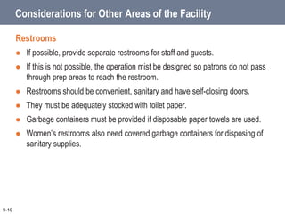 Considerations for Other Areas of the Facility
Restrooms
 If possible, provide separate restrooms for staff and guests.
 If this is not possible, the operation mist be designed so patrons do not pass
through prep areas to reach the restroom.
 Restrooms should be convenient, sanitary and have self-closing doors.
 They must be adequately stocked with toilet paper.
 Garbage containers must be provided if disposable paper towels are used.
 Women’s restrooms also need covered garbage containers for disposing of
sanitary supplies.
9-10
 