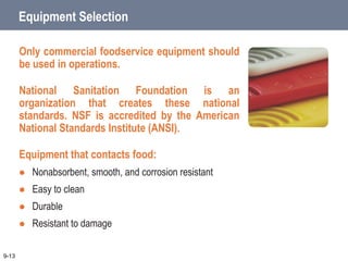 Equipment Selection
Only commercial foodservice equipment should
be used in operations.
National Sanitation Foundation is an
organization that creates these national
standards. NSF is accredited by the American
National Standards Institute (ANSI).
Equipment that contacts food:
 Nonabsorbent, smooth, and corrosion resistant
 Easy to clean
 Durable
 Resistant to damage
9-13
 
