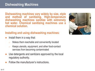 Dishwashing Machines
Dishwashing machines vary widely by size, style
and method of sanitizing. High-temperature
dishwashing machines sanitize with extremely
hot water. Chemical sanitizing machines use a
chemical solution.
Installing and using dishwashing machines:
 Install them in a way that:
o Makes them reachable and conveniently located
o Keeps utensils, equipment, and other food-contact
services from becoming contaminated
 Use detergents and sanitizers approved by the local
regulatory authority.
 Follow the manufacturer’s instructions.
9-17
 