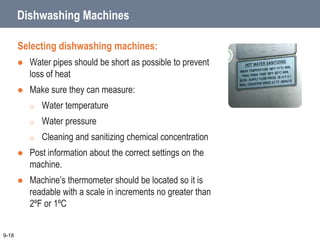 Dishwashing Machines
Selecting dishwashing machines:
 Water pipes should be short as possible to prevent
loss of heat
 Make sure they can measure:
o Water temperature
o Water pressure
o Cleaning and sanitizing chemical concentration
 Post information about the correct settings on the
machine.
 Machine’s thermometer should be located so it is
readable with a scale in increments no greater than
2ºF or 1ºC
9-18
 