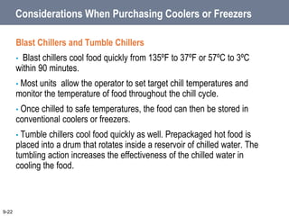 Considerations When Purchasing Coolers or Freezers
Blast Chillers and Tumble Chillers
• Blast chillers cool food quickly from 135ºF to 37ºF or 57ºC to 3ºC
within 90 minutes.
• Most units allow the operator to set target chill temperatures and
monitor the temperature of food throughout the chill cycle.
• Once chilled to safe temperatures, the food can then be stored in
conventional coolers or freezers.
• Tumble chillers cool food quickly as well. Prepackaged hot food is
placed into a drum that rotates inside a reservoir of chilled water. The
tumbling action increases the effectiveness of the chilled water in
cooling the food.
9-22
 