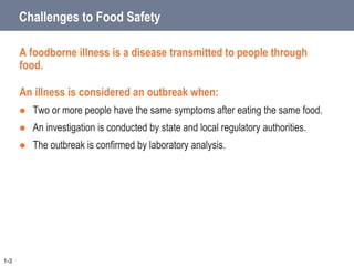 Challenges to Food Safety
A foodborne illness is a disease transmitted to people through
food.
An illness is considered an outbreak when:
 Two or more people have the same symptoms after eating the same food.
 An investigation is conducted by state and local regulatory authorities.
 The outbreak is confirmed by laboratory analysis.
1-3
 