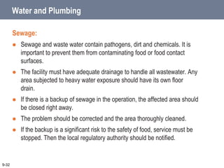 Water and Plumbing
Sewage:
 Sewage and waste water contain pathogens, dirt and chemicals. It is
important to prevent them from contaminating food or food contact
surfaces.
 The facility must have adequate drainage to handle all wastewater. Any
area subjected to heavy water exposure should have its own floor
drain.
 If there is a backup of sewage in the operation, the affected area should
be closed right away.
 The problem should be corrected and the area thoroughly cleaned.
 If the backup is a significant risk to the safety of food, service must be
stopped. Then the local regulatory authority should be notified.
9-32
 