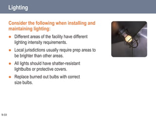 Lighting
Consider the following when installing and
maintaining lighting:
 Different areas of the facility have different
lighting intensity requirements.
 Local jurisdictions usually require prep areas to
be brighter than other areas.
 All lights should have shatter-resistant
lightbulbs or protective covers.
 Replace burned out bulbs with correct
size bulbs.
9-33
 