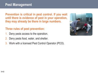 Pest Management
Prevention is critical in pest control. If you wait
until there is evidence of pest in your operation,
they may already be there in large numbers.
Three rules of pest prevention:
1. Deny pests access to the operation.
2. Deny pests food, water, and shelter.
3. Work with a licensed Pest Control Operator (PCO).
9-42
 
