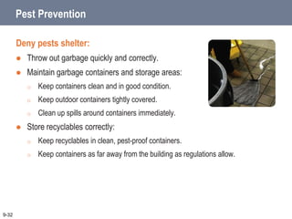 Pest Prevention
Deny pests shelter:
 Throw out garbage quickly and correctly.
 Maintain garbage containers and storage areas:
o Keep containers clean and in good condition.
o Keep outdoor containers tightly covered.
o Clean up spills around containers immediately.
 Store recyclables correctly:
o Keep recyclables in clean, pest-proof containers.
o Keep containers as far away from the building as regulations allow.
9-32
 