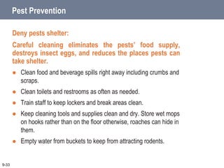 Pest Prevention
Deny pests shelter:
Careful cleaning eliminates the pests’ food supply,
destroys insect eggs, and reduces the places pests can
take shelter.
 Clean food and beverage spills right away including crumbs and
scraps.
 Clean toilets and restrooms as often as needed.
 Train staff to keep lockers and break areas clean.
 Keep cleaning tools and supplies clean and dry. Store wet mops
on hooks rather than on the floor otherwise, roaches can hide in
them.
 Empty water from buckets to keep from attracting rodents.
9-33
 