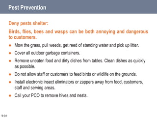 Pest Prevention
Deny pests shelter:
Birds, flies, bees and wasps can be both annoying and dangerous
to customers.
 Mow the grass, pull weeds, get reed of standing water and pick up litter.
 Cover all outdoor garbage containers.
 Remove uneaten food and dirty dishes from tables. Clean dishes as quickly
as possible.
 Do not allow staff or customers to feed birds or wildlife on the grounds.
 Install electronic insect eliminators or zappers away from food, customers,
staff and serving areas.
 Call your PCO to remove hives and nests.
9-34
 