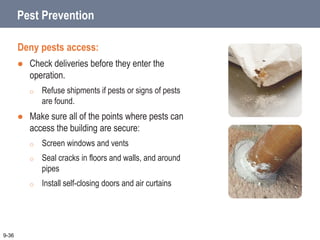 Pest Prevention
Deny pests access:
 Check deliveries before they enter the
operation.
o Refuse shipments if pests or signs of pests
are found.
 Make sure all of the points where pests can
access the building are secure:
o Screen windows and vents
o Seal cracks in floors and walls, and around
pipes
o Install self-closing doors and air curtains
9-36
 
