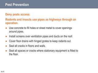 Pest Prevention
Deny pests access:
Rodents and insects use pipes as highways through an
operation.
 Use concrete to fill holes or sheet metal to cover openings
around pipes.
 Install screens over ventilation pipes and ducts on the roof.
 Cover floor drains with hinged grates to keep rodents out.
 Seal all cracks in floors and walls.
 Seal all spaces or cracks where stationary equipment is fitted to
the floor.
9-37
 