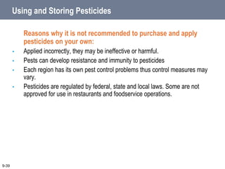 Using and Storing Pesticides
Reasons why it is not recommended to purchase and apply
pesticides on your own:
• Applied incorrectly, they may be ineffective or harmful.
• Pests can develop resistance and immunity to pesticides
• Each region has its own pest control problems thus control measures may
vary.
• Pesticides are regulated by federal, state and local laws. Some are not
approved for use in restaurants and foodservice operations.
9-39
 