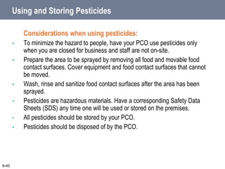 Using and Storing Pesticides
Considerations when using pesticides:
• To minimize the hazard to people, have your PCO use pesticides only
when you are closed for business and staff are not on-site.
• Prepare the area to be sprayed by removing all food and movable food
contact surfaces. Cover equipment and food contact surfaces that cannot
be moved.
• Wash, rinse and sanitize food contact surfaces after the area has been
sprayed.
• Pesticides are hazardous materials. Have a corresponding Safety Data
Sheets (SDS) any time one will be used or stored on the premises.
• All pesticides should be stored by your PCO.
• Pesticides should be disposed of by the PCO.
9-40
 
