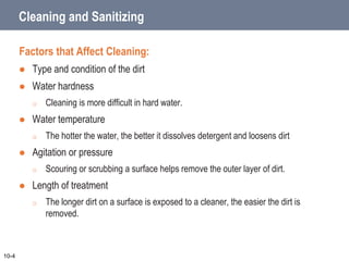 Cleaning and Sanitizing
Factors that Affect Cleaning:
 Type and condition of the dirt
 Water hardness
o Cleaning is more difficult in hard water.
 Water temperature
o The hotter the water, the better it dissolves detergent and loosens dirt
 Agitation or pressure
o Scouring or scrubbing a surface helps remove the outer layer of dirt.
 Length of treatment
o The longer dirt on a surface is exposed to a cleaner, the easier the dirt is
removed.
10-4
 